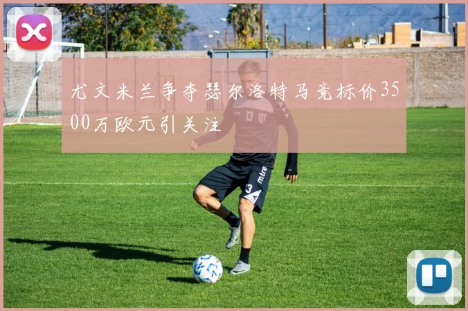 尤文米兰争夺瑟尔洛特马竞标价3500万欧元引关注
