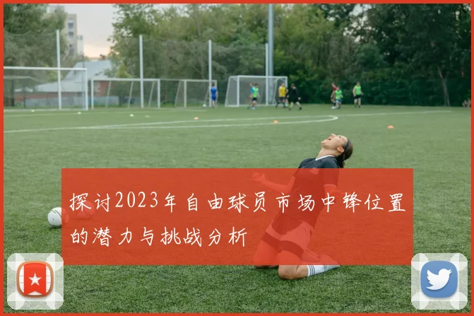 探讨2023年自由球员市场中锋位置的潜力与挑战分析