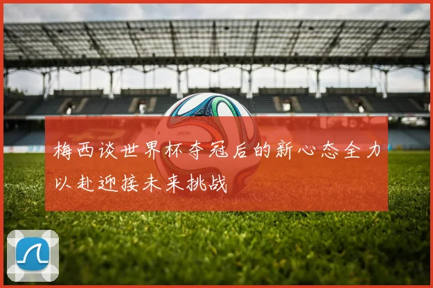 梅西谈世界杯夺冠后的新心态全力以赴迎接未来挑战