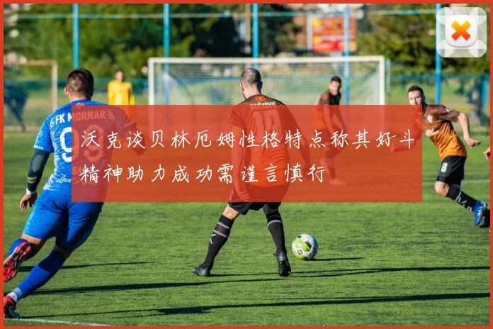 沃克谈贝林厄姆性格特点称其好斗精神助力成功需谨言慎行