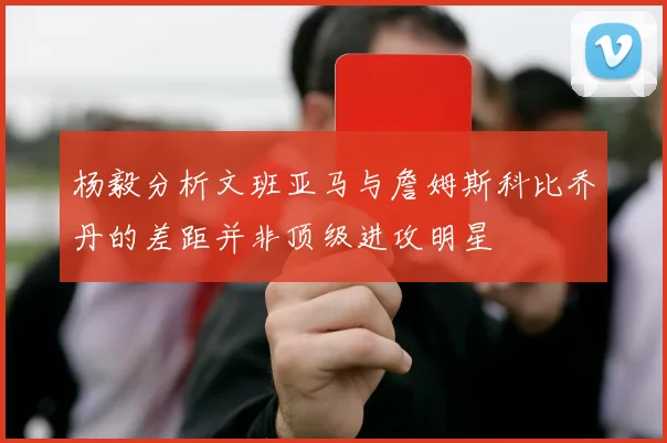 杨毅分析文班亚马与詹姆斯科比乔丹的差距并非顶级进攻明星