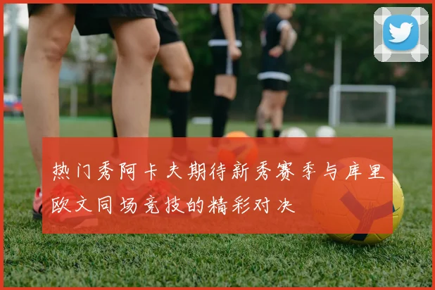 热门秀阿卡夫期待新秀赛季与库里欧文同场竞技的精彩对决