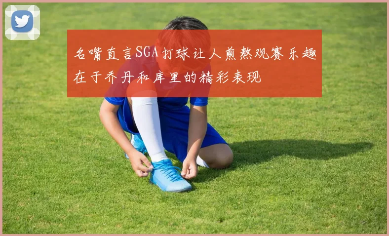 名嘴直言SGA打球让人煎熬观赛乐趣在于乔丹和库里的精彩表现